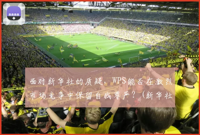 面对新华社的质疑，WPS能否在激烈市场竞争中保留自我尊严？(新华社msd)